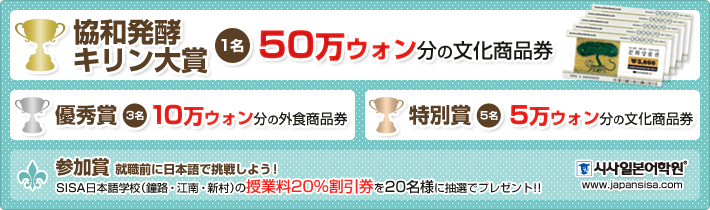 協和発酵キリン大賞（1名）、50万ウォン分の文化商品券。優秀賞（3名）、10万ウォン分の外食商品券。特別賞（5名）、5万ウォン分の文化商品券。参加賞（20名）、SISA日本語学校（鐘路・江南・新村）の授業料20％割引券を20名様に抽選でプレゼント!!